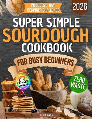 Super Simple Sourdough Cookbook for Busy Beginners: Quick, Natural and Foolproof Recipes to Use All Your Starter, Avoid Processed Foods and Bake with by Rowen, Elara