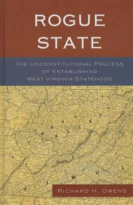 Rogue State: The Unconstitutional Process of Establishing West Virginia Statehood by Owens, Richard H.