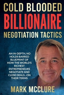 Cold Blooded Billionaire Negotiation Tactics: Master the Ruthless Tactics of the World's Most Powerful Dealmakers by McClure, Mark