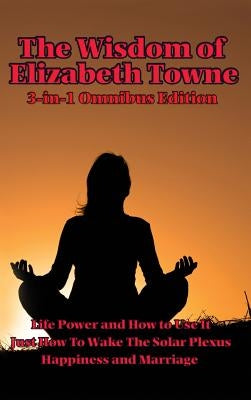 The Wisdom of Elizabeth Towne: Life Power and How to Use It, Just How to Wake the Solar Plexus, Happiness and Marriage by Towne, Elizabeth