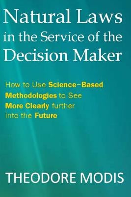 Natural Laws in the Service of the Decision Maker: How to Use Science-Based Methodologies to See More Clearly further into the Future by Modis, Theodore