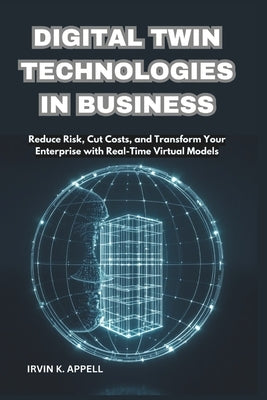 Digital Twin Technologies in Business: Building Smarter, Safer, Faster Operations: Reduce Risk, Cut Costs, and Transform Your Enterprise with Real-Tim by Appell, Irvin K.