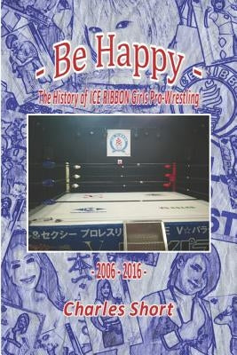 Be Happy - The History of Ice Ribbon Girls Pro-Wrestling: 2006-2016 by Short, Charles