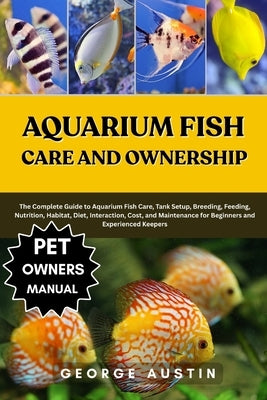 Aquarium Fish Care and Ownership: The Complete Guide to Aquarium Fish Care, Tank Setup, Breeding, Feeding, Nutrition, Habitat, Diet, Interaction, Cost by Austin, George