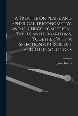 A Treatise On Plane and Spherical Trigonometry, and On Trigonometrical Tables and Logarithms, Together With a Selection of Problems and Their Solution by Hymers, John