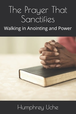The Prayer That Sanctifies: Walking in Anointing and Power by Uche, Humphrey
