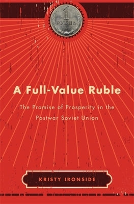 A Full-Value Ruble: The Promise of Prosperity in the Postwar Soviet Union by Ironside, Kristy