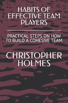 Habits of Effective Team Players: Practical Steps on How to Build a Cohesive Team by Holmes, Christopher