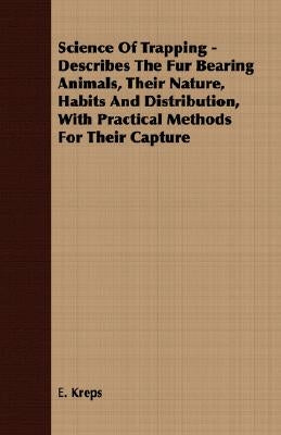 Science Of Trapping - Describes The Fur Bearing Animals, Their Nature, Habits And Distribution, With Practical Methods For Their Capture by Kreps, E.
