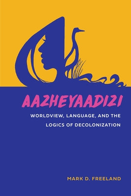 Aazheyaadizi: Worldview, Language, and the Logics of Decolonization by Freeland, Mark D.