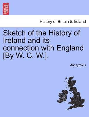 Sketch of the History of Ireland and Its Connection with England [by W. C. W.]. by Anonymous