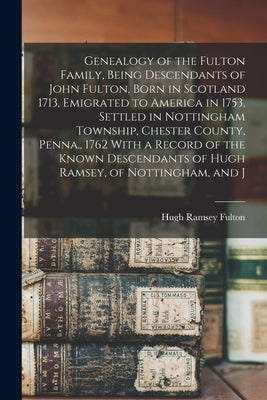 Genealogy of the Fulton Family, Being Descendants of John Fulton, Born in Scotland 1713, Emigrated to America in 1753, Settled in Nottingham Township, by Fulton, Hugh Ramsey