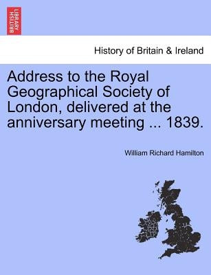 Address to the Royal Geographical Society of London, Delivered at the Anniversary Meeting ... 1839. by Hamilton, William Richard