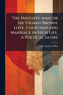 The Naughty man; or Sir Thomas Brown. Love, Courtship and Marriage in High Life. A Poetical Satire by Bliss, Frank Chapman