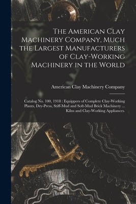 The American Clay Machinery Company, Much the Largest Manufacturers of Clay-working Machinery in the World: Catalog No. 100, 1918: Equippers of Comple by American Clay Machinery Company