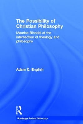 The Possibility of Christian Philosophy: Maurice Blondel at the Intersection of Theology and Philosophy by English, Adam C.