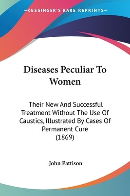 Diseases Peculiar To Women: Their New And Successful Treatment Without The Use Of Caustics, Illustrated By Cases Of Permanent Cure (1869) by Pattison, John