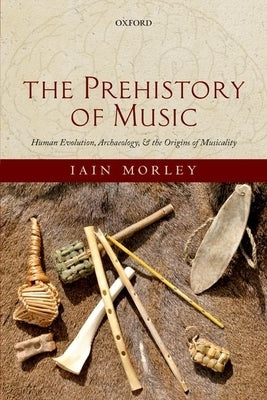 The Prehistory of Music: Human Evolution, Archaeology, and the Origins of Musicality by Morley, Iain