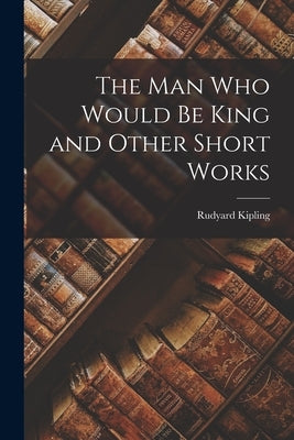 The Man Who Would Be King and Other Short Works by Kipling, Rudyard
