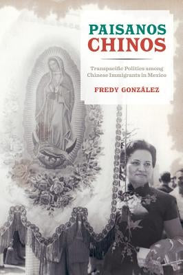 Paisanos Chinos: Transpacific Politics Among Chinese Immigrants in Mexico by Gonzalez, Fredy