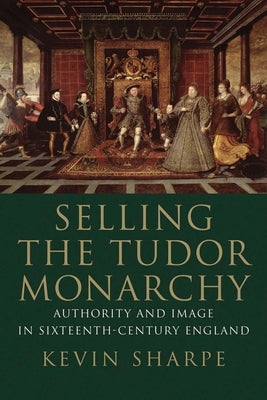 Selling the Tudor Monarchy: Authority and Image in Sixteenth-Century England by Sharpe, Kevin