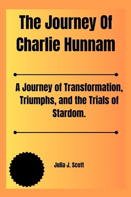 The Journey Of Charlie Hunnam: A Journey of Transformation, Triumphs, and the Trials of Stardom. by Scott, Julia J.