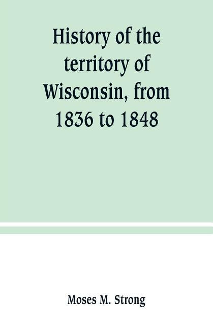 History of the territory of Wisconsin, from 1836 to 1848: Preceded by an account of some events during the period in which it was under the dominion o by M. Strong, Moses