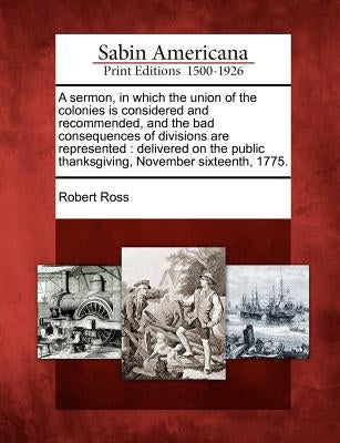 A Sermon, in Which the Union of the Colonies Is Considered and Recommended, and the Bad Consequences of Divisions Are Represented: Delivered on the Pu by Ross, Robert