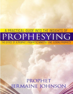 A Practical Guide Into the Insights of Prophesying: The Office of the Prophet, Prophetic Ministry and Judging Prophecy by Johnson, Prophet Jermaine
