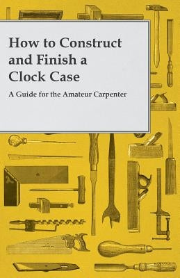 How to Construct and Finish a Clock Case - A Guide for the Amateur Carpenter by Anon