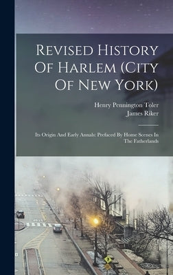 Revised History Of Harlem (city Of New York): Its Origin And Early Annals: Prefaced By Home Scenes In The Fatherlands by Riker, James