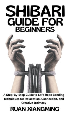 Shibari Guide for Beginners: A Step-by-Step Guide to Safe Rope Bonding Techniques for Relaxation, Connection, and Creative Intimacy by Xiangming, Ruan