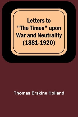 Letters to "The Times" upon War and Neutrality (1881-1920) by Erskine Holland, Thomas