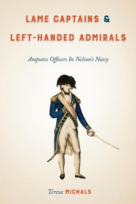 Lame Captains and Left-Handed Admirals: Amputee Officers in Nelson's Navy by Michals, Teresa