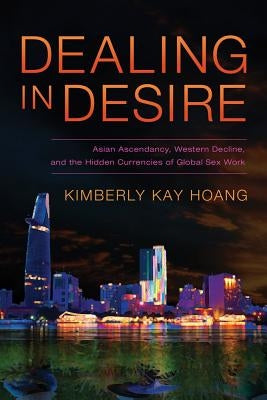 Dealing in Desire: Asian Ascendancy, Western Decline, and the Hidden Currencies of Global Sex Work by Hoang, Kimberly Kay