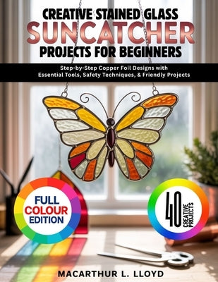 Creative Stained Glass Suncatcher Projects for Beginners: Step-by-Step Copper Foil Designs with Essential Tools, Safety Techniques, & Friendly Project by Lloyd, MacArthur L.