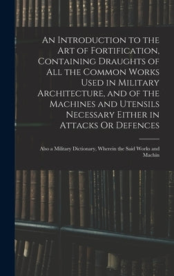 An Introduction to the Art of Fortification, Containing Draughts of All the Common Works Used in Military Architecture, and of the Machines and Utensi by Anonymous