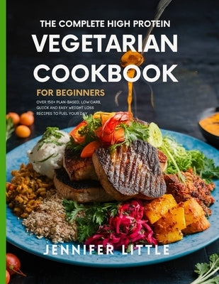 The Complete High-Protein Vegetarian Cookbook for Beginners: Over 150 + Plant Based, Low Carb, Quick and Easy Weight Loss Recipes to Fuel your day by Little, Jennifer