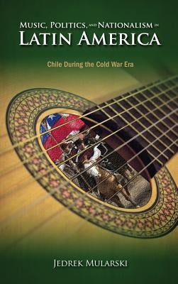 Music, Politics, and Nationalism In Latin America: Chile During the Cold War Era by Mularski, Jedrek