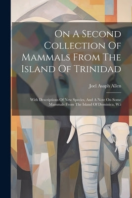 On A Second Collection Of Mammals From The Island Of Trinidad: With Descriptions Of New Species, And A Note On Some Mammals From The Island Of Dominic by Allen, Joel Asaph