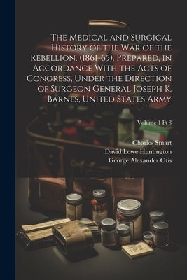 The Medical and Surgical History of the War of the Rebellion. (1861-65). Prepared, in Accordance With the Acts of Congress, Under the Direction of Sur by United States Surgeon General's Office