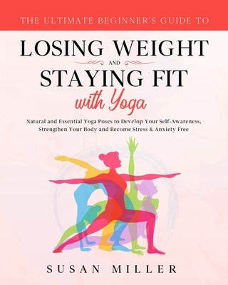The Ultimate Beginner's Guide to Losing Weight and Staying Fit with Yoga: Natural and Essential Yoga Poses to Develop Your Self-Awareness, Strengthen by Miller, Susan