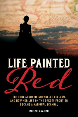 Life Painted Red: The True Story of Corabelle Fellows and How Her Life on the Dakota Frontier Became a National Scandal by Raasch, Chuck