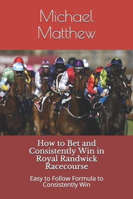 How to Bet and Conistently Win in Royal Randwick Racecourse: Easy to Follow Formula to Consistently Win by Matthew, Michael Christopher