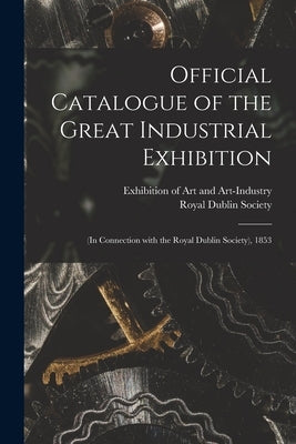 Official Catalogue of the Great Industrial Exhibition: (in Connection With the Royal Dublin Society), 1853 by Exhibition of Art and Art-Industry (1