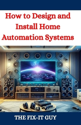 How to Design and Install Home Automation Systems: A DIY Guide to Smart Home Technology and IoT Devices for Beginners and Pros by Guy, The Fix-It