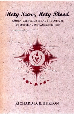 Holy Tears, Holy Blood: Women, Catholicism, and the Culture of Suffering in France, 1840-1970 by Burton, Richard D. E.