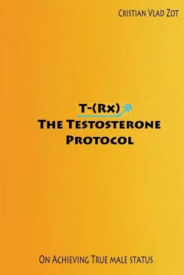 T-(Rx) - The Testosterone Protocol: On Achieving True Male Status by Zot, Cristian Vlad
