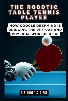 The Robotic Table Tennis Player: How Google DeepMind is Bridging the Virtual and Physical Worlds of AI by S. Diego, Alejandro