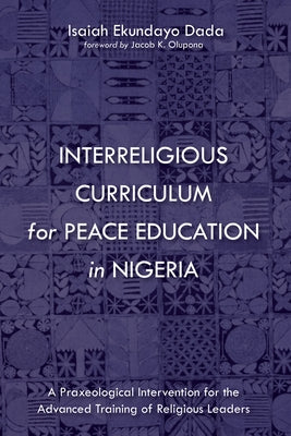 Interreligious Curriculum for Peace Education in Nigeria: A Praxeological Intervention for the Advanced Training of Religious Leaders by Dada, Isaiah Ekundayo